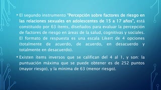 • El segundo instrumento “Percepción sobre factores de riesgo en
las relaciones sexuales en adolescentes de 15 a 17 años”, está
constituido por 63 ítems, diseñados para evaluar la percepción
de factores de riesgo en áreas de la salud, cognitivas y sociales.
El formato de respuesta es una escala Likert de 4 opciones
(totalmente de acuerdo, de acuerdo, en desacuerdo y
totalmente en desacuerdo).
• Existen ítems inversos que se califican del 4 al 1, y son: la
puntuación máxima que se puede obtener es de 252 puntos
(mayor riesgo), y la mínima de 63 (menor riesgo).
 