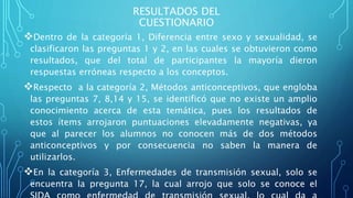 RESULTADOS DEL
CUESTIONARIO
Dentro de la categoría 1, Diferencia entre sexo y sexualidad, se
clasificaron las preguntas 1 y 2, en las cuales se obtuvieron como
resultados, que del total de participantes la mayoría dieron
respuestas erróneas respecto a los conceptos.
Respecto a la categoría 2, Métodos anticonceptivos, que engloba
las preguntas 7, 8,14 y 15, se identificó que no existe un amplio
conocimiento acerca de esta temática, pues los resultados de
estos ítems arrojaron puntuaciones elevadamente negativas, ya
que al parecer los alumnos no conocen más de dos métodos
anticonceptivos y por consecuencia no saben la manera de
utilizarlos.
En la categoría 3, Enfermedades de transmisión sexual, solo se
encuentra la pregunta 17, la cual arrojo que solo se conoce el
 