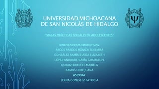 UNIVERSIDAD MICHOACANA
DE SAN NICOLÁS DE HIDALGO
“MALAS PRÁCTICAS SEXUALES EN ADOLESCENTES”
ORIENTADORAS EDUCATIVAS:
ARCOS PARDOS MÓNICA EDELMIRA
GONZÁLEZ RAMÍREZ AÍDA ELIZABETH
LÓPEZ ANDRADE MARÍA GUADALUPE
QUIROZ BIRRUETE MARIELA
RAMOS URIBE JUANA
ASESORA:
SERNA GONZÁLEZ PATRICIA
 