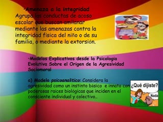 •Amenaza a la integridad
Agrupa las conductas de acoso
escolar que buscan amilanar
mediante las amenazas contra la
integridad física del niño o de su
familia, o mediante la extorsión.
•Modelos Explicativos desde la Psicología
Evolutiva Sobre el Origen de la Agresividad
Sociomoral
a) Modelo psicoanalítico: Considera la
agresividad como un instinto básico e innato con
poderosas raíces biológicas que inciden en el
consciente individual y colectivo..
 