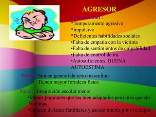 AGRESOR
Personalidad :
*Temperamento agresivo
*impulsivo
*Deficientes habilidades sociales
•Falta de empatia con la victima
•Falta de sentimientos de culpabilidad
•Falta de control de ira
•Autosuficientes. BUENA
AUTOESTIMA
Físico : Son en general de sexo masculino
Tienen mayor fortaleza física
Social : Integración escolar menor
•Menos populares que los bien adaptados pero más que sus
Victimas
•Carecen de lazos familiares y escaso interés por el colegio
 