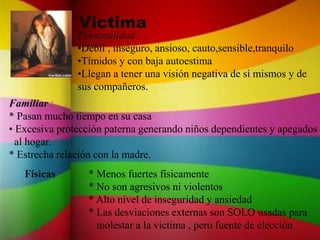 Victima
Personalidad :
•Débil , inseguro, ansioso, cauto,sensible,tranquilo
•Tímidos y con baja autoestima
•Llegan a tener una visión negativa de sí mismos y de
sus compañeros.
Familiar :
* Pasan mucho tiempo en su casa
• Excesiva protección paterna generando niños dependientes y apegados
al hogar.
* Estrecha relación con la madre.
Físicas : * Menos fuertes físicamente
* No son agresivos ni violentos
* Alto nivel de inseguridad y ansiedad
* Las desviaciones externas son SOLO usadas para
molestar a la victima , pero fuente de elección
 