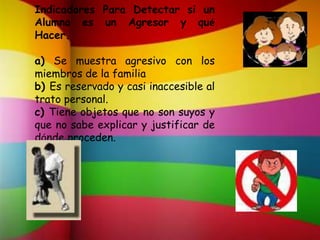Indicadores Para Detectar si un
Alumno es un Agresor y qué
Hacer.
a) Se muestra agresivo con los
miembros de la familia
b) Es reservado y casi inaccesible al
trato personal.
c) Tiene objetos que no son suyos y
que no sabe explicar y justificar de
dónde proceden.
 
