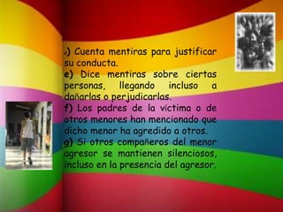 d) Cuenta mentiras para justificar
su conducta.
e) Dice mentiras sobre ciertas
personas, llegando incluso a
dañarlas o perjudicarlas.
f) Los padres de la víctima o de
otros menores han mencionado que
dicho menor ha agredido a otros.
g) Si otros compañeros del menor
agresor se mantienen silenciosos,
incluso en la presencia del agresor.
 