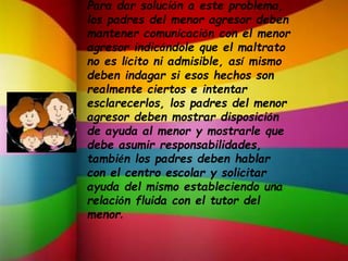 Para dar solución a este problema,
los padres del menor agresor deben
mantener comunicación con el menor
agresor indicándole que el maltrato
no es lícito ni admisible, así mismo
deben indagar si esos hechos son
realmente ciertos e intentar
esclarecerlos, los padres del menor
agresor deben mostrar disposición
de ayuda al menor y mostrarle que
debe asumir responsabilidades,
también los padres deben hablar
con el centro escolar y solicitar
ayuda del mismo estableciendo una
relación fluida con el tutor del
menor.
 