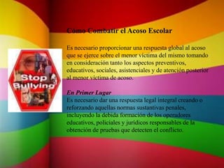 Cómo Combatir el Acoso Escolar
Es necesario proporcionar una respuesta global al acoso
que se ejerce sobre el menor víctima del mismo tomando
en consideración tanto los aspectos preventivos,
educativos, sociales, asistenciales y de atención posterior
al menor víctima de acoso.
En Primer Lugar
Es necesario dar una respuesta legal integral creando o
reforzando aquellas normas sustantivas penales,
incluyendo la debida formación de los operadores
educativos, policiales y jurídicos responsables de la
obtención de pruebas que detecten el conflicto.
 