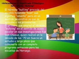•Antecedentes y Significado Etimológico
Del Término “Bullying”
•
El término “bulliing” procede del
vocablo holandés “boel” que
significa “amante” pero en un
sentido peyorativo ya que se
aplicaba a los proxenetas.
El primero que empleó el término
“bullying” en el sentido de acoso
escolar en sus investigaciones fue
Dan Olweus, quien realizó en la
década de los '70 en Suecia un
estudio a largo plazo que
culminaría con un completo
programa antiacoso para las
escuelas de Noruega.
 