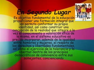 En Segundo Lugar
Es objetivo fundamental de la educación
proporcionar una formación integral que
les permita conformar su propia
identidad, así como construir una
concepción de la realidad que integre a la
vez el conocimiento y valoración ética de
la misma, en el sistema educativo es
preciso incorporar, además de la igualdad
entre hombres y mujeres, el respeto de
los derechos y libertades fundamentales,
así como el ejercicio de la tolerancia y la
libertad dentro de los principios
democráticos de convivencia entre sus
semejantes, concienciando
 