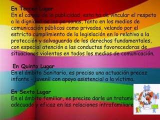 En Tercer Lugar
En el campo de la publicidad, esta ha de vincular el respeto
a la dignidad de las personas, tanto en los medios de
comunicación públicos como privados, velando por el
estricto cumplimiento de la legislación en lo relativo a la
protección y salvaguarda de los derechos fundamentales,
con especial atención a las conductas favorecedoras de
situaciones violentas en todos los medios de comunicación.
En Quinto Lugar
En el ámbito Sanitario, es preciso una actuación precoz
infante - juvenil con apoyo asistencial a la víctima.
En Sexto Lugar
En el ámbito familiar, es preciso darle un tratamiento
adecuado y eficaz en las relaciones intrafamiliares.
 