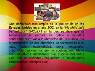Una definición más amplia es la que se da en los
Estados Unidos en el año 2001 en la “No child left
behind act” (NCLBA) en la que se dice que el
término acoso escolar se aplica a aquellas
conductas relativas a la identidad de un alumno, o a
la percepción de esa identidad, concernientes a su
raza, color, nacionalidad, sexo, minusvalía,
orientación sexual, religión o cualesquiera otras
características distintivas que fueren definidas
por las autoridades regionales o municipales
competentes, siempre que:
 