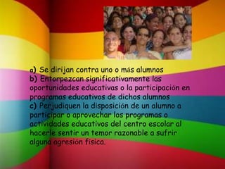 a) Se dirijan contra uno o más alumnos
b) Entorpezcan significativamente las
oportunidades educativas o la participación en
programas educativos de dichos alumnos
c) Perjudiquen la disposición de un alumno a
participar o aprovechar los programas o
actividades educativos del centro escolar al
hacerle sentir un temor razonable a sufrir
alguna agresión física.
 