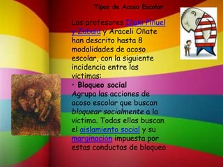 Tipos de Acoso Escolar
Los profesores Iñaki Piñuel
y Zabala y Araceli Oñate
han descrito hasta 8
modalidades de acoso
escolar, con la siguiente
incidencia entre las
víctimas:
• Bloqueo social
Agrupa las acciones de
acoso escolar que buscan
bloquear socialmente a la
víctima. Todas ellas buscan
el aislamiento social y su
marginación impuesta por
estas conductas de bloqueo.
 