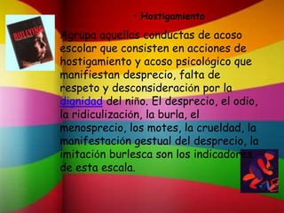 Agrupa aquellas conductas de acoso
escolar que consisten en acciones de
hostigamiento y acoso psicológico que
manifiestan desprecio, falta de
respeto y desconsideración por la
dignidad del niño. El desprecio, el odio,
la ridiculización, la burla, el
menosprecio, los motes, la crueldad, la
manifestación gestual del desprecio, la
imitación burlesca son los indicadores
de esta escala.
• Hostigamiento
 