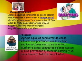 • Manipulación social
Agrupa aquellas conductas de acoso escolar
que pretenden distorsionar la imagen social
del niño y “envenenar” a otros contra él. Con
ellas se trata de presentar una imagen
negativa, distorsionada y cargada
negativamente de la víctima.
•Coacción
Agrupa aquellas conductas de acoso
escolar que pretenden que la víctima
realice acciones contra su voluntad.
Mediante estas conductas quienes acosan
al niño pretenden ejercer un dominio y un
sometimiento total de su voluntad.
 
