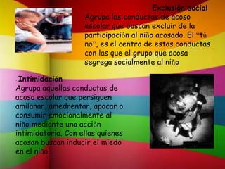 Exclusión social
Agrupa las conductas de acoso
escolar que buscan excluir de la
participación al niño acosado. El “tú
no”, es el centro de estas conductas
con las que el grupo que acosa
segrega socialmente al niño
• Intimidación
Agrupa aquellas conductas de
acoso escolar que persiguen
amilanar, amedrentar, apocar o
consumir emocionalmente al
niño mediante una acción
intimidatoria. Con ellas quienes
acosan buscan inducir el miedo
en el niño.
 