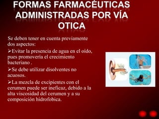 Se deben tener en cuenta previamente
dos aspectos:
Evitar la presencia de agua en el oído,
pues promovería el crecimiento
bacteriano .
Se debe utilizar disolventes no
acuosos.
La mezcla de excipientes con el
cerumen puede ser ineficaz, debido a la
alta viscosidad del cerumen y a su
composición hidrofobica.
 