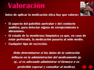 Valoración
Antes de aplicar la medicación ótica hay que valorar:

• El aspecto del pabellón auricular y del conducto
  auditivo, para detectar signos de enrojecimiento o
  abrasiones.
• El estado de la membrana timpánica ya que, en caso de
  estar perforada, la medicación pasaría al oído medio.
• Cualquier tipo de secreción.

      Debe determinarse si los datos de la valoración
    influyen en la administración del medicamento (p.
      ej., si es adecuado administrar el fármaco o es
        preferible esperar y consultar al medico).
 