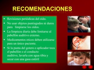  Revisiones periódicas del oído.
 No usar objetos puntiagudos ni duros
  para limpiarse los oídos.
 La limpieza diaria debe limitarse al
  pabellón auditivo externo.
 Medicamentos oticos deben utilizarse
  para un único paciente.
 Si la punta del gotero o aplicador toca
  el pabellón o el conducto
  auditivo, lavarla con agua tibia y
  secar con una gasa estéril
 