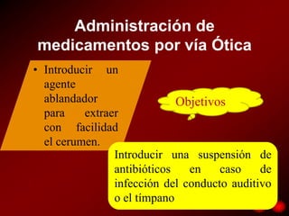 Administración de
medicamentos por vía Ótica
• Introducir un
  agente
  ablandador                 Objetivos
  para    extraer
  con facilidad
  el cerumen.
                Introducir una suspensión de
                antibióticos   en    caso    de
                infección del conducto auditivo
                o el tímpano
 