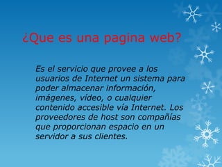 ¿Que es una pagina web?

 Es el servicio que provee a los
 usuarios de Internet un sistema para
 poder almacenar información,
 imágenes, vídeo, o cualquier
 contenido accesible vía Internet. Los
 proveedores de host son compañías
 que proporcionan espacio en un
 servidor a sus clientes.
 