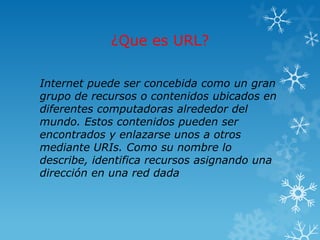 ¿Que es URL?

Internet puede ser concebida como un gran
grupo de recursos o contenidos ubicados en
diferentes computadoras alrededor del
mundo. Estos contenidos pueden ser
encontrados y enlazarse unos a otros
mediante URIs. Como su nombre lo
describe, identifica recursos asignando una
dirección en una red dada
 