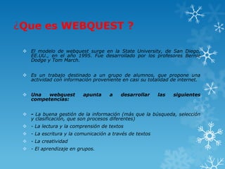 ¿Que es WEBQUEST ?

  El modelo de webquest surge en la State University, de San Diego,
   EE.UU., en el año 1995. Fue desarrollado por los profesores Bernie
   Dodge y Tom March.


  Es un trabajo destinado a un grupo de alumnos, que propone una
   actividad con información proveniente en casi su totalidad de internet.


  Una  webquest          apunta     a   desarrollar     las   siguientes
   competencias:


  - La buena gestión de la información (más que la búsqueda, selección
   y clasificación, que son procesos diferentes)
  - La lectura y la comprensión de textos
  - La escritura y la comunicación a través de textos
  - La creatividad
  - El aprendizaje en grupos.
 