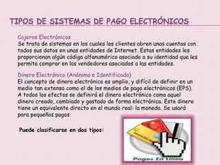 TIPOS DE SISTEMAS DE PAGO ELECTRÓNICOS
Cajeros Electrónicos
Se trata de sistemas en los cuales los clientes abren unas cuentas con
todos sus datos en unas entidades de Internet. Estas entidades les
proporcionan algún código alfanumérico asociado a su identidad que les
permita comprar en los vendedores asociados a las entidades.
Dinero Electrónico (Anónimo e Identificado)
El concepto de dinero electrónico es amplio, y difícil de definir en un
medio tan extenso como el de los medios de pago electrónicos (EPS).
A todos los efectos se definirá el dinero electrónico como aquel
dinero creado, cambiado y gastado de forma electrónica. Este dinero
tiene un equivalente directo en el mundo real: la moneda. Se usará
para pequeños pagos..
Puede clasificarse en dos tipos:
 