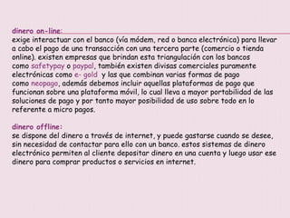 dinero on-line:
exige interactuar con el banco (vía módem, red o banca electrónica) para llevar
a cabo el pago de una transacción con una tercera parte (comercio o tienda
online). existen empresas que brindan esta triangulación con los bancos
como safetypay o paypal, también existen divisas comerciales puramente
electrónicas como e- gold y las que combinan varias formas de pago
como neopago, además debemos incluir aquellas plataformas de pago que
funcionan sobre una plataforma móvil, lo cual lleva a mayor portabilidad de las
soluciones de pago y por tanto mayor posibilidad de uso sobre todo en lo
referente a micro pagos.
dinero offline:
se dispone del dinero a través de internet, y puede gastarse cuando se desee,
sin necesidad de contactar para ello con un banco. estos sistemas de dinero
electrónico permiten al cliente depositar dinero en una cuenta y luego usar ese
dinero para comprar productos o servicios en internet.
 