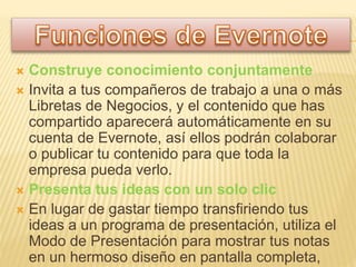 Construye conocimiento conjuntamente
 Invita a tus compañeros de trabajo a una o más
Libretas de Negocios, y el contenido que has
compartido aparecerá automáticamente en su
cuenta de Evernote, así ellos podrán colaborar
o publicar tu contenido para que toda la
empresa pueda verlo.
 Presenta tus ideas con un solo clic
 En lugar de gastar tiempo transfiriendo tus
ideas a un programa de presentación, utiliza el
Modo de Presentación para mostrar tus notas
en un hermoso diseño en pantalla completa,
 