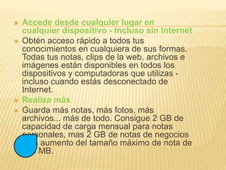  Accede desde cualquier lugar en
cualquier dispositivo - Incluso sin Internet
 Obtén acceso rápido a todos tus
conocimientos en cualquiera de sus formas.
Todas tus notas, clips de la web, archivos e
imágenes están disponibles en todos los
dispositivos y computadoras que utilizas -
incluso cuando estás desconectado de
Internet.
 Realiza más
 Guarda más notas, más fotos, más
archivos... más de todo. Consigue 2 GB de
capacidad de carga mensual para notas
personales, mas 2 GB de notas de negocios
y un aumento del tamaño máximo de nota de
100 MB.
 