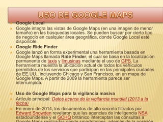  Google Local
 Google integra las vistas de Google Maps (en una imagen de menor
tamaño) en las búsquedas locales. Se pueden buscar por cierto tipo
de negocio en cualquier área geográfica, donde Google Local esté
disponible.
 Google Ride Finder
 Google lanzó en forma experimental una herramienta basada en
Google Maps llamada Ride Finder, el cual se basa en la localización
permanente de taxis y limusinas mediante el uso de GPS. La
herramienta muestra la ubicación actual de todos los vehículos
permitidos de los servicios que participan en las principales ciudades
de EE.UU., incluyendo Chicago y San Francisco, en un mapa de
Google Maps. A partir de 2009 la herramienta parece ser
interrumpida.
 Uso de Google Maps para la vigilancia masiva
 Artículo principal: Datos acerca de la vigilancia mundial (2013 a la
fecha)
 En enero de 2014, los documentos de alto secreto filtrados por
Edward Snowden revelaron que las agencias de inteligencia NSA
estadounidense y el GCHQ británico interceptan las consultas a
 