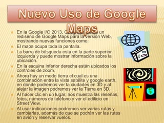  En la Google I/O 2013, Google presentó un
rediseño de Google Maps para la versión Web,
mostrando nuevas funciones como:
 El mapa ocupa toda la pantalla.
 La barra de búsqueda esta en la parte superior
izquierda y puede mostrar información sobre la
ubicación.
 En la esquina inferior derecha están ubicados los
controles de zoom.
 Ahora hay un modo tierra el cual es una
combinación entre la vista satélite y google earth,
en donde podremos ver la ciudades en 3D y al
alejar la imagen podremos ver la Tierra en 3D.
 Al hacer clic en un lugar, nos muestra las reseñas,
fotos, números de teléfono y ver el edificio en
Street View.
 Al usar indicaciones podremos ver varias rutas y
cambiarlas, además de que se podrán ver las rutas
en avión y reservar vuelos.
 