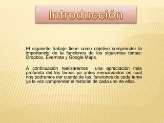 El siguiente trabajo tiene como objetivo comprender la
importancia de la funciones de los siguientes temas:
Dropbox, Evernote y Google Maps.
A continuación realizaremos una apreciación más
profunda del los temas ya antes mencionados en cual
nos podremos dar cuenta de las funciones de cada tema
ya la vez comprender el historial de cada uno de ellos.
 