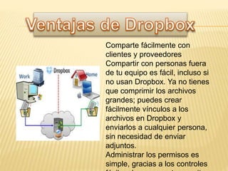 Comparte fácilmente con
clientes y proveedores
Compartir con personas fuera
de tu equipo es fácil, incluso si
no usan Dropbox. Ya no tienes
que comprimir los archivos
grandes; puedes crear
fácilmente vínculos a los
archivos en Dropbox y
enviarlos a cualquier persona,
sin necesidad de enviar
adjuntos.
Administrar los permisos es
simple, gracias a los controles
 