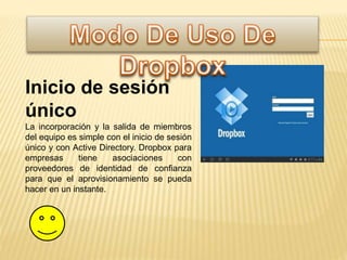 Inicio de sesión
único
La incorporación y la salida de miembros
del equipo es simple con el inicio de sesión
único y con Active Directory. Dropbox para
empresas tiene asociaciones con
proveedores de identidad de confianza
para que el aprovisionamiento se pueda
hacer en un instante.
 