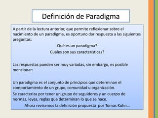 Definición de ParadigmaA partir de la lectura anterior, que permite reflexionar sobre el nacimiento de un paradigma, es oportuno dar respuesta a las siguientes preguntas:Qué es un paradigma?Cuáles son sus características?Las respuestas pueden ser muy variadas, sin embargo, es posible mencionar:Un paradigma es el conjunto de principios que determinan el comportamiento de un grupo, comunidad u organización.Se caracteriza por tener un grupo de seguidores y un cuerpo de normas, leyes, reglas que determinan lo que se hace.Ahora revisemos la definición propuesta  por Tomas Kuhn…