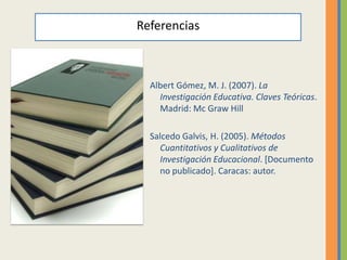 Referencias



  Albert Gómez, M. J. (2007). La
    Investigación Educativa. Claves Teóricas.
    Madrid: Mc Graw Hill

  Salcedo Galvis, H. (2005). Métodos
    Cuantitativos y Cualitativos de
    Investigación Educacional. [Documento
    no publicado]. Caracas: autor.
 