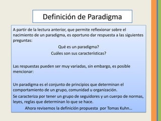 Definición de Paradigma
A partir de la lectura anterior, que permite reflexionar sobre el
nacimiento de un paradigma, es oportuno dar respuesta a las siguientes
preguntas:
                           Qué es un paradigma?
                       Cuáles son sus características?

Las respuestas pueden ser muy variadas, sin embargo, es posible
mencionar:

Un paradigma es el conjunto de principios que determinan el
comportamiento de un grupo, comunidad u organización.
Se caracteriza por tener un grupo de seguidores y un cuerpo de normas,
leyes, reglas que determinan lo que se hace.
       Ahora revisemos la definición propuesta por Tomas Kuhn…
 