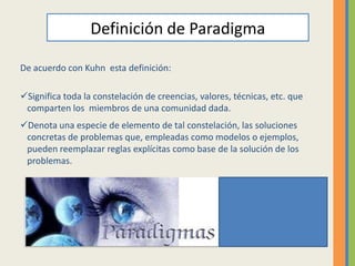 Definición de Paradigma

De acuerdo con Kuhn esta definición:

Significa toda la constelación de creencias, valores, técnicas, etc. que
 comparten los miembros de una comunidad dada.
Denota una especie de elemento de tal constelación, las soluciones
 concretas de problemas que, empleadas como modelos o ejemplos,
 pueden reemplazar reglas explícitas como base de la solución de los
 problemas.
 