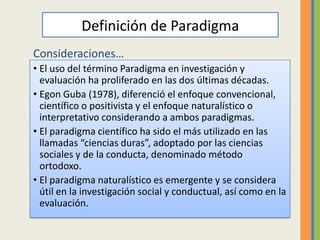 Definición de Paradigma
Consideraciones…
• El uso del término Paradigma en investigación y
  evaluación ha proliferado en las dos últimas décadas.
• Egon Guba (1978), diferenció el enfoque convencional,
  científico o positivista y el enfoque naturalístico o
  interpretativo considerando a ambos paradigmas.
• El paradigma científico ha sido el más utilizado en las
  llamadas “ciencias duras”, adoptado por las ciencias
  sociales y de la conducta, denominado método
  ortodoxo.
• El paradigma naturalístico es emergente y se considera
  útil en la investigación social y conductual, así como en la
  evaluación.
 