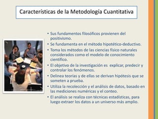 Características de la Metodología Cuantitativa


           • Sus fundamentos filosóficos provienen del
             positivismo.
           • Se fundamenta en el método hipotético-deductivo.
           • Toma los métodos de las ciencias físico naturales
             considerados como el modelo de conocimiento
             científico.
           • El objetivo de la investigación es explicar, predecir y
             controlar los fenómenos.
           • Delinea teorías y de ellas se derivan hipótesis que se
             someten a prueba.
           • Utiliza la recolección y el análisis de datos, basado en
             las mediciones numéricas y el conteo.
           • El análisis se realiza con técnicas estadísticas, para
             luego extraer los datos a un universo más amplio.
 
