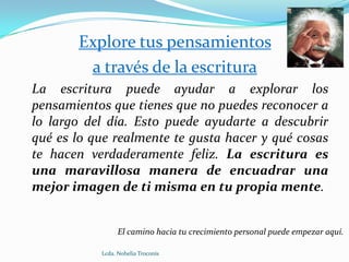 Explore tus pensamientos
        a través de la escritura
La escritura puede ayudar a explorar los
pensamientos que tienes que no puedes reconocer a
lo largo del día. Esto puede ayudarte a descubrir
qué es lo que realmente te gusta hacer y qué cosas
te hacen verdaderamente feliz. La escritura es
una maravillosa manera de encuadrar una
mejor imagen de ti misma en tu propia mente.


                 El camino hacia tu crecimiento personal puede empezar aquí.

           Lcda. Nohelia Troconis
 