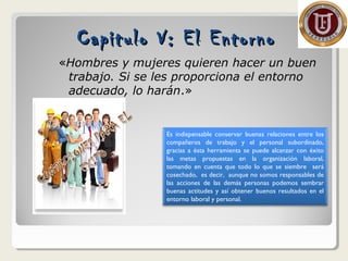 Capitulo V: El EntornoCapitulo V: El Entorno
«Hombres y mujeres quieren hacer un buen
trabajo. Si se les proporciona el entorno
adecuado, lo harán.»
Es indispensable conservar buenas relaciones entre los
compañeros de trabajo y el personal subordinado,
gracias a ésta herramienta se puede alcanzar con éxito
las metas propuestas en la organización laboral,
tomando en cuenta que todo lo que se siembre será
cosechado, es decir, aunque no somos responsables de
las acciones de las demás personas podemos sembrar
buenas actitudes y así obtener buenos resultados en el
entorno laboral y personal.
 