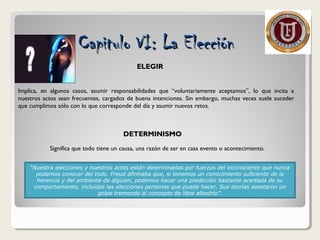 ELEGIRELEGIR
Implica, en algunos casos, asumir responsabilidades que “voluntariamente aceptamos”, lo que incita a
nuestros actos sean frecuentes, cargados de buena intenciones. Sin embargo, muchas veces suele suceder
que cumplimos sólo con lo que corresponde del día y asumir nuevos retos.
DETERMINISMODETERMINISMO
Significa que todo tiene un causa, una razón de ser en casa evento o acontecimiento.
“Nuestra elecciones y nuestros actos están determinadas por fuerzas del inconsciente que nunca
podemos conocer del todo. Freud afirmaba que, si tenemos un conocimiento suficiente de la
herencia y del ambiente de alguien, podemos hacer una predicción bastante acertada de su
comportamiento, incluidas las elecciones personas que puede hacer. Sus teorías asestaron un
golpe tremendo al concepto de libre albedrío”.
Capitulo VI: La ElecciónCapitulo VI: La Elección
 