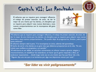 El esfuerzo que se requiere para conseguir influencia,
el trabajo de prestar atención, de amar, de dar lo
mejor de uno mismo por los demás, y la disciplina que
se requiere para adquirir esas nuevas destrezas y esos
nuevos comportamientos son la recompensa del gozo
como líder.
Capitulo VII: Los ResultadosCapitulo VII: Los Resultados
“El esfuerzo que se requiere para conseguir influencia, el trabajo de prestar atención, de amar, de
dar lo mejor de uno mismo por los demás, y la disciplina que se requiere para adquirir esas nuevas
destrezas y esos nuevos comportamiento…No puedo dejar de preguntarme, Simeón, ¿vale la pena
tanto esfuerzo?
El esfuerzo siempre vale la pena. Y la recompensa es única, además del aprendizaje.
El hecho de servir a los demás es un gran reto que debemos proponernos en la vida. “Es una
misión que conlleva un propósito y un sentido”.
-El esforzarse en ser afable, en escuchar activamente, en ofrecer nuestro aprecio, elogios y
reconocimientos, en establecer los estándares, en hacer que la gente responda a ellos, en
esclarecer expectativas…, desde luego todo eso es una misión que hay que llevar día a día.
“Alguien dijo una vez que si no luchamos por algo nos dejaremos vencer por todo”.
“El esfuerzo que se requiere para conseguir influencia, el trabajo de prestar atención, de amar, de
dar lo mejor de uno mismo por los demás, y la disciplina que se requiere para adquirir esas nuevas
destrezas y esos nuevos comportamiento…No puedo dejar de preguntarme, Simeón, ¿vale la pena
tanto esfuerzo?
El esfuerzo siempre vale la pena. Y la recompensa es única, además del aprendizaje.
El hecho de servir a los demás es un gran reto que debemos proponernos en la vida. “Es una
misión que conlleva un propósito y un sentido”.
-El esforzarse en ser afable, en escuchar activamente, en ofrecer nuestro aprecio, elogios y
reconocimientos, en establecer los estándares, en hacer que la gente responda a ellos, en
esclarecer expectativas…, desde luego todo eso es una misión que hay que llevar día a día.
“Alguien dijo una vez que si no luchamos por algo nos dejaremos vencer por todo”.
“Ser líder es vivir peligrosamente”
 