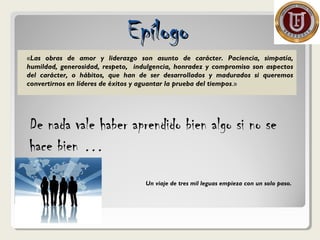 «Las obras de amor y liderazgo son asunto de carácter. Paciencia, simpatía,
humildad, generosidad, respeto, indulgencia, honradez y compromiso son aspectos
del carácter, o hábitos, que han de ser desarrollados y madurados si queremos
convertirnos en líderes de éxitos y aguantar la prueba del tiempos.»
EpílogoEpílogo
De nada vale haber aprendido bien algo si no se
hace bien …
Un viaje de tres mil leguas empieza con un solo paso.
 