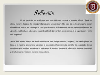 Reflexión
En mi particular me sirvió para tener una visión mas clara de la situación laboral, donde de
alguna manera desechar los viejos paradigmas como uno verdadero líder para así, poder comenzar a aplicar
el modelo de servicio, sin embargo es claro que al conocer de la existencia de este debemos enfocarnos en
aprender a utilizarlo, en saber como y cuando utilizarlo para el bien común dentro de la organización y en la
vida en general.
Ser un líder implica servir a los demás armados de valor, coraje humidad y respeto; y un mejor ejemplo de
líder, es el maestro, quien orienta y propicia la generación del conocimiento, identifica las necesidades de sus
estudiantes y las satisface a través de su noble tarea de enseñar, sin dejar de afianzar los lazos de fraternidad
y fortaleciendo las relaciones humanos en su entorno.
 