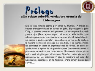 PrólogoPrólogo«Un relato sobre la verdadera esencia del
Liderazgo»
Esta es una historia escrita por James C. Hunter. A través de
hechos transcendentales en la vida de John, El protagonista John
Daily, al parecer tiene un vida perfecta con una esposa (Rachael)
y unos hijos (Sarah y John ) que conforman su vida familiar, que
además quien es un empresario acostumbrado al éxito laboral,
un esposo y padre ejemplar; sin embargo su vida de la noche a
la mañana le muestra que algo no está bien, y es cuando inician
los conflictos en todas las organizaciones de su vida. En busca de
ayuda y con el apoyo de su querida esposa (Rachael)encuentra la
propuesta de realizar un retiro en un Monasterio el cual dicho
retiro será dirigido por el hermano Simeón, quien durante el
transcurso de los próximos 7 días le mostrará «el arte del
Liderazgo», basándose en la Paradoja «Para dirigir tienes que
Servir»…
 