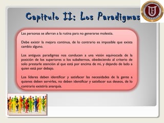 Capitulo II: Los ParadigmasCapitulo II: Los Paradigmas
Las personas se aferran a la rutina para no generarse molestia.
Debe existir la mejora continua, de lo contrario es imposible que exista
cambio alguno.
Los antiguos paradigmas nos conducen a una visión equivocada de la
posición de los superiores o los subalternos, obedeciendo al criterio de
solo prestarle atención al que está por encima de mi, y dejando de lado a
quien está por debajo.
Los líderes deben identificar y satisfacer las necesidades de la gente a
quienes deben servirles, no deben identificar y satisfacer sus deseos, de lo
contrario existiría anarquía.
 