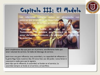Capitulo III: El ModeloCapitulo III: El Modelo
Jesús simplemente dijo que para ser el primero, sencillamente había que
tener voluntad de servicio. Se habla de liderazgo de servicio.
Jesús tuvo una gran influencia, tuvo autoridad, y su capacidad de influenciar a
la gente llega hasta nuestros días. Él nunca hizo uso del poder, nunca forzó ni
coaccionó a nadie para que le siguiera.
Jesús dijo que la influencia, la autoridad, se fundan en el servicio, La
autoridad siempre se funda en el servicio y el sacrificio.
Jesús simplemente dijo que para ser el primero, sencillamente había que
tener voluntad de servicio. Se habla de liderazgo de servicio.
Jesús tuvo una gran influencia, tuvo autoridad, y su capacidad de influenciar a
la gente llega hasta nuestros días. Él nunca hizo uso del poder, nunca forzó ni
coaccionó a nadie para que le siguiera.
Jesús dijo que la influencia, la autoridad, se fundan en el servicio, La
autoridad siempre se funda en el servicio y el sacrificio.
Las relaciones humanas deben ser alimentadas con
palabras que promuevan su desarrollo.
He aquí algunas, de las que se habla en La Paradoja.
“Cuando Jesús habla de amor en el Nuevo
Testamento, la palabra que aparece es agápe, el
amor del comportamiento y la elección, no el amor de
la emoción
 